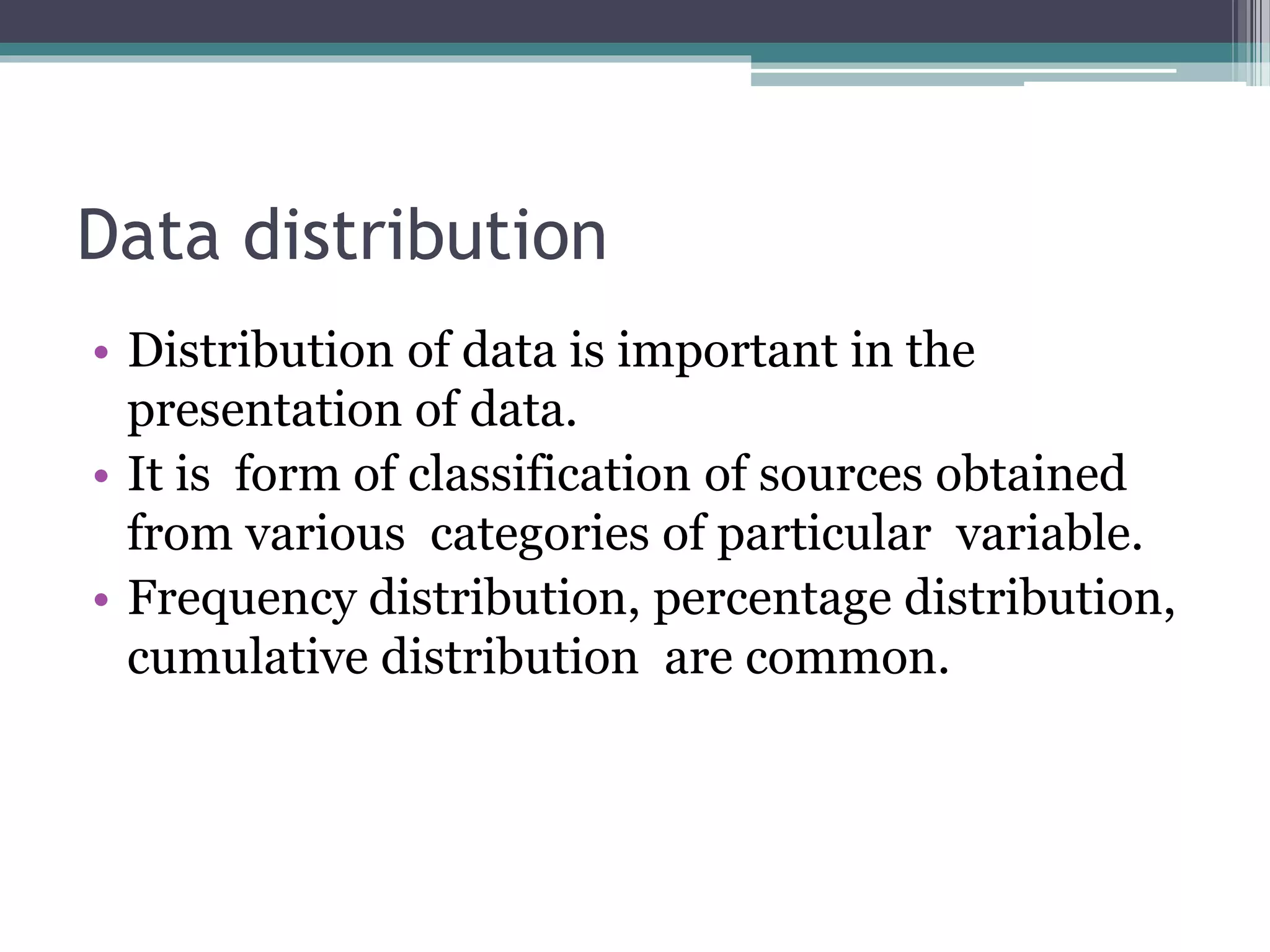 Data distribution
• Distribution of data is important in the
presentation of data.
• It is form of classification of sources obtained
from various categories of particular variable.
• Frequency distribution, percentage distribution,
cumulative distribution are common.
 