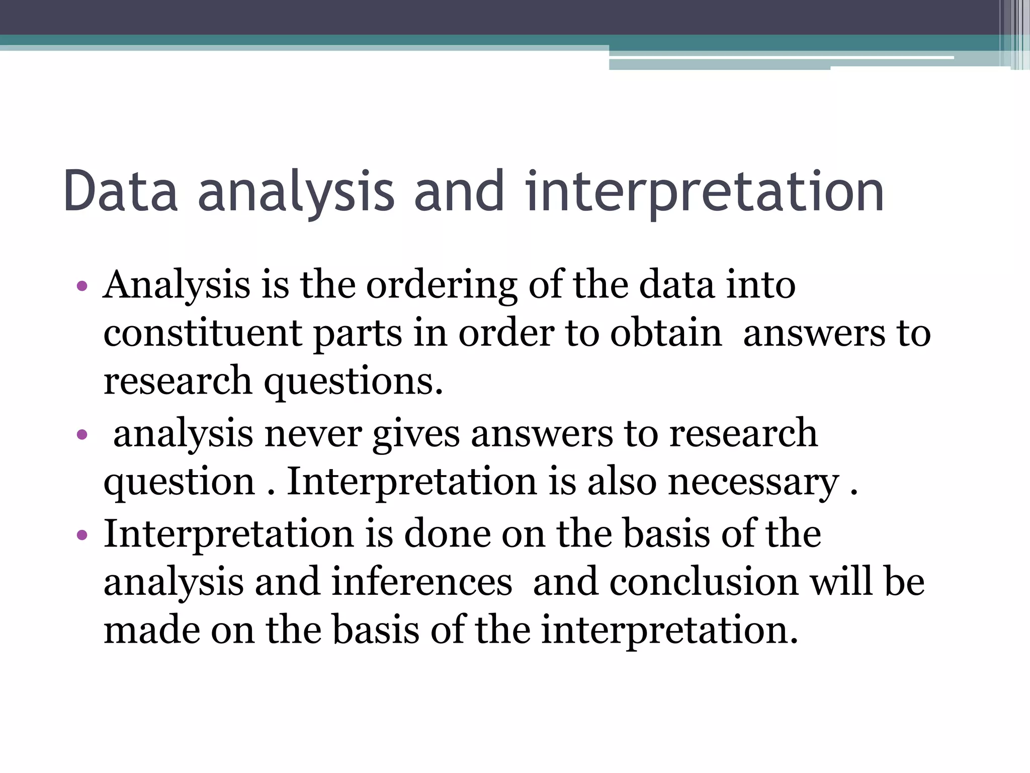 Data analysis and interpretation
• Analysis is the ordering of the data into
constituent parts in order to obtain answers to
research questions.
• analysis never gives answers to research
question . Interpretation is also necessary .
• Interpretation is done on the basis of the
analysis and inferences and conclusion will be
made on the basis of the interpretation.
 