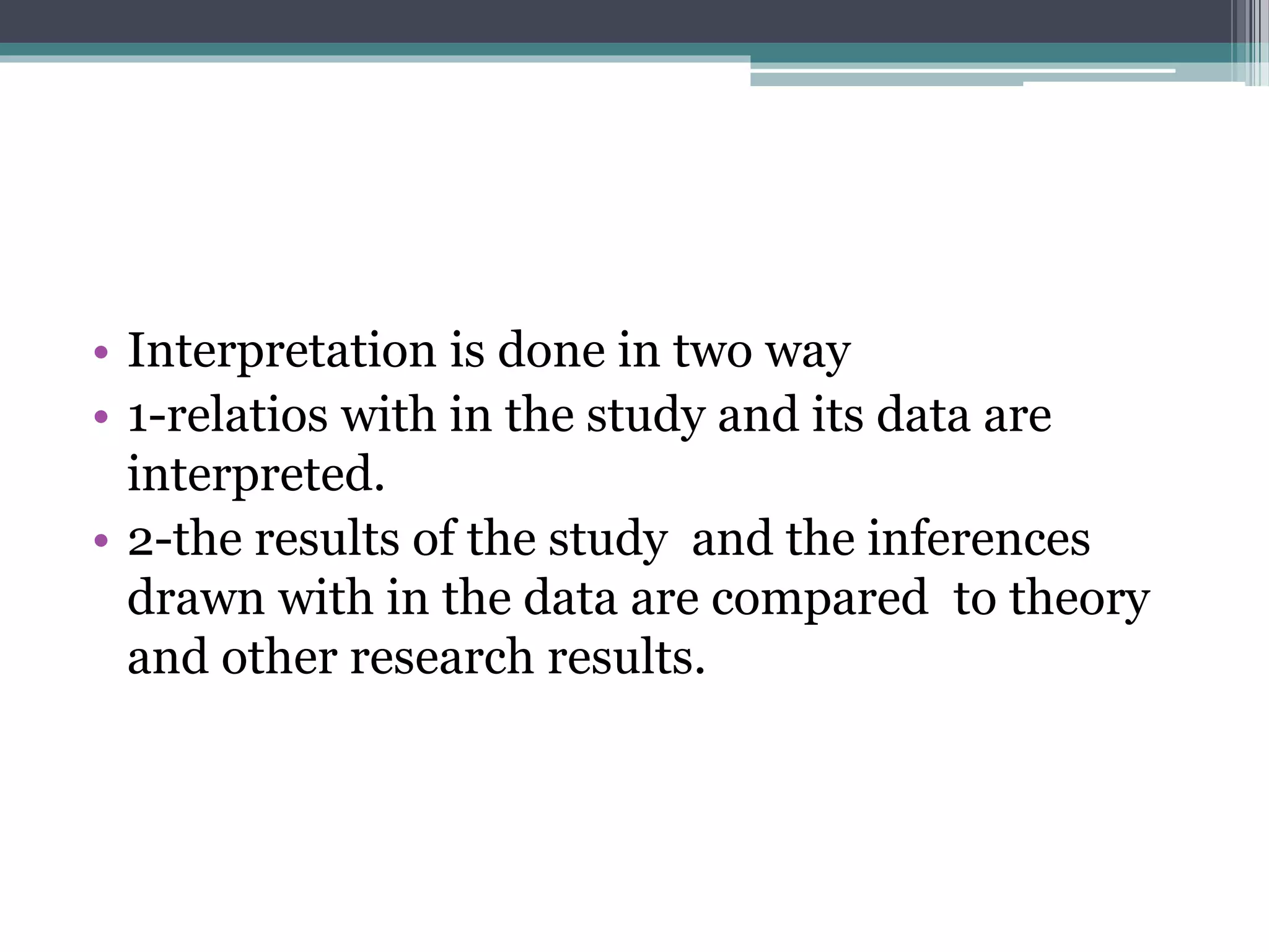 • Interpretation is done in two way
• 1-relatios with in the study and its data are
interpreted.
• 2-the results of the study and the inferences
drawn with in the data are compared to theory
and other research results.
 