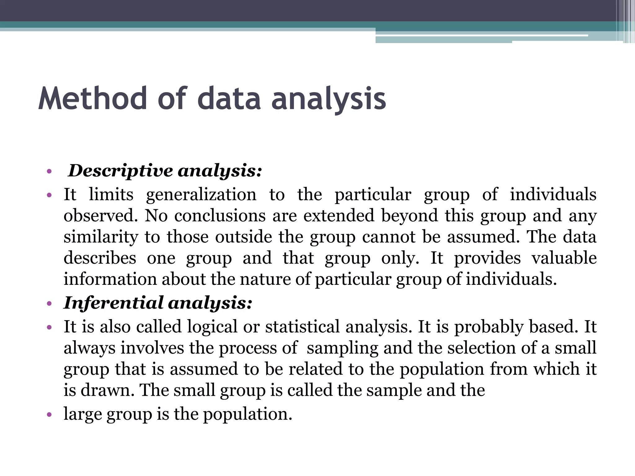 Method of data analysis
• Descriptive analysis:
• It limits generalization to the particular group of individuals
observed. No conclusions are extended beyond this group and any
similarity to those outside the group cannot be assumed. The data
describes one group and that group only. It provides valuable
information about the nature of particular group of individuals.
• Inferential analysis:
• It is also called logical or statistical analysis. It is probably based. It
always involves the process of sampling and the selection of a small
group that is assumed to be related to the population from which it
is drawn. The small group is called the sample and the
• large group is the population.
 