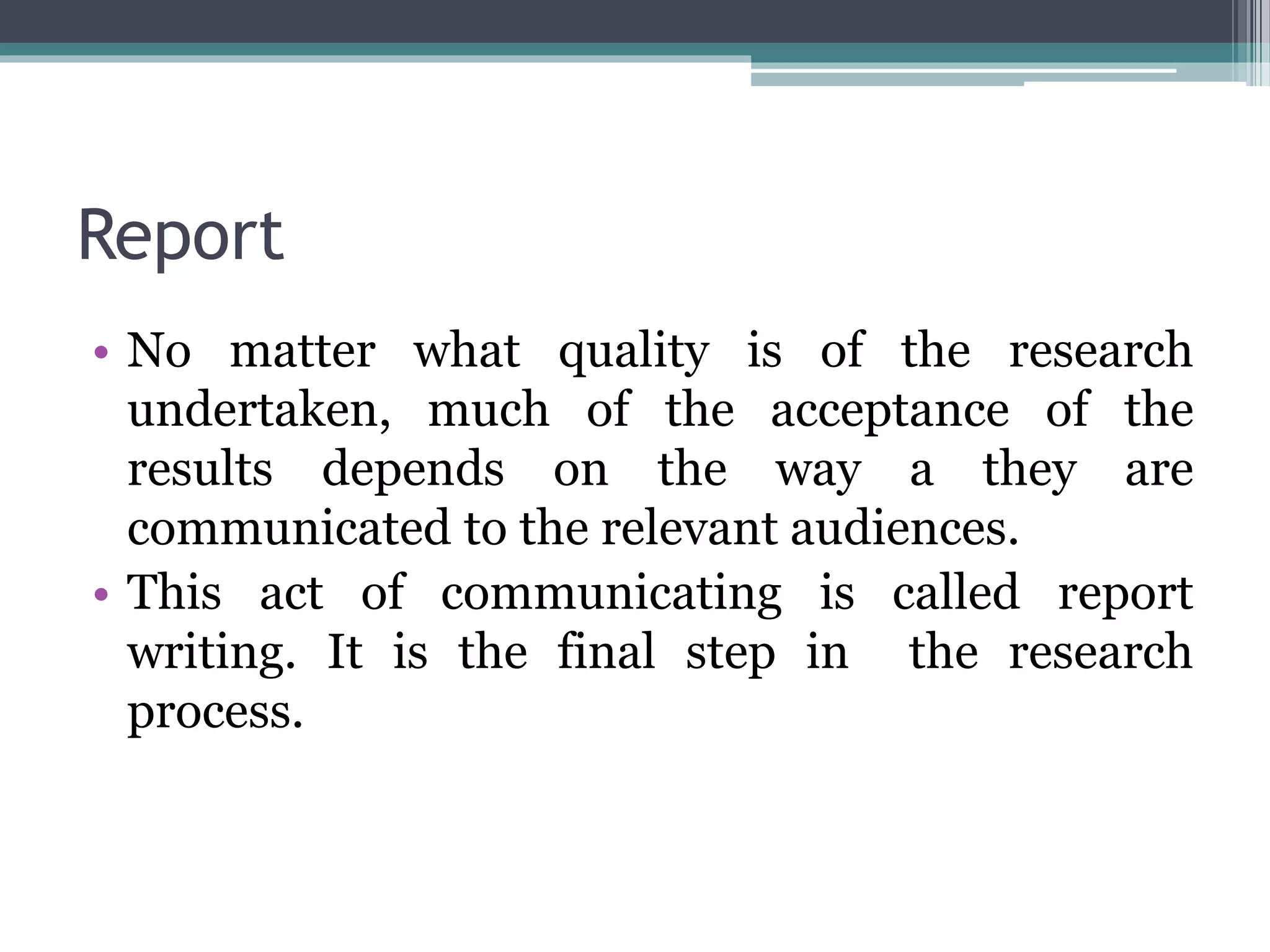 Report
• No matter what quality is of the research
undertaken, much of the acceptance of the
results depends on the way a they are
communicated to the relevant audiences.
• This act of communicating is called report
writing. It is the final step in the research
process.
 