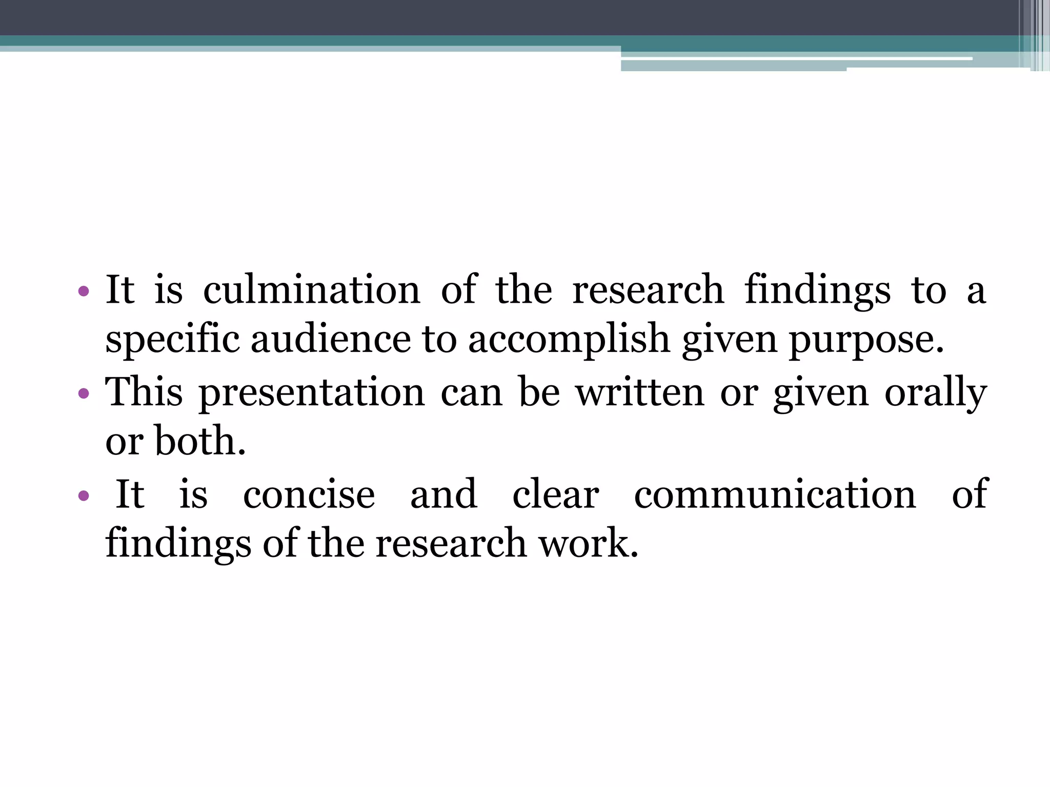 • It is culmination of the research findings to a
specific audience to accomplish given purpose.
• This presentation can be written or given orally
or both.
• It is concise and clear communication of
findings of the research work.
 