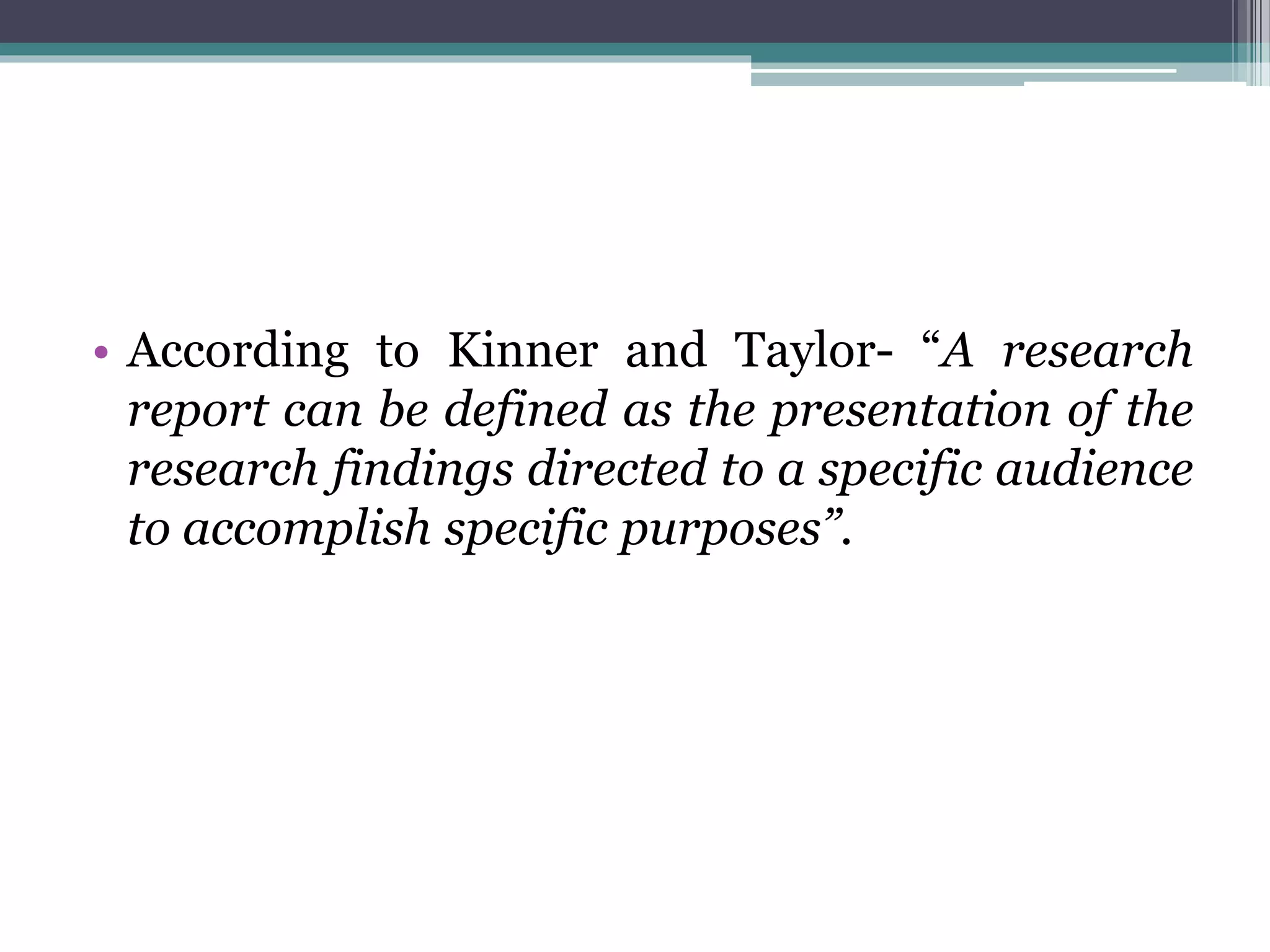 • According to Kinner and Taylor- “A research
report can be defined as the presentation of the
research findings directed to a specific audience
to accomplish specific purposes”.
 