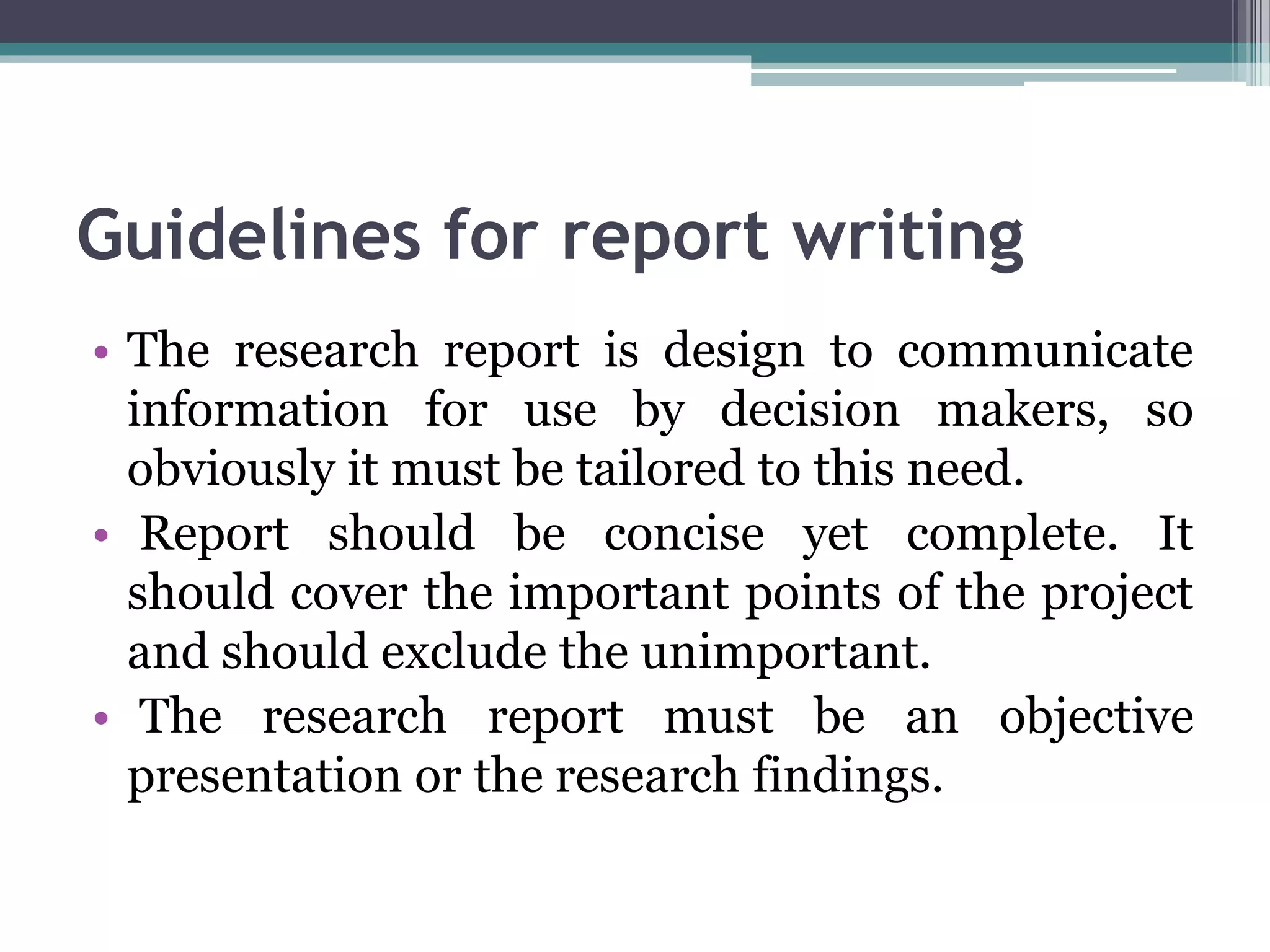 Guidelines for report writing
• The research report is design to communicate
information for use by decision makers, so
obviously it must be tailored to this need.
• Report should be concise yet complete. It
should cover the important points of the project
and should exclude the unimportant.
• The research report must be an objective
presentation or the research findings.
 