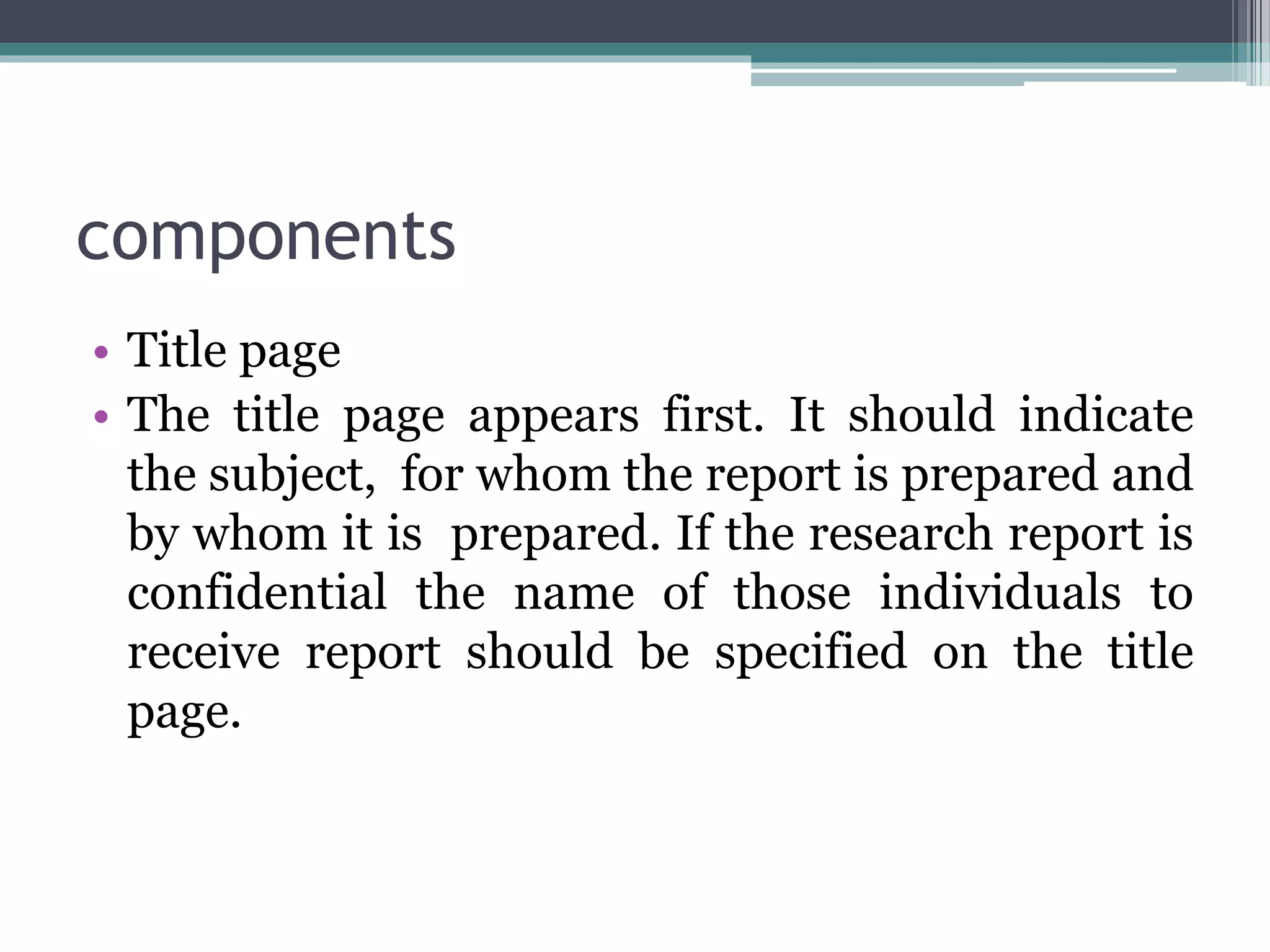 components
• Title page
• The title page appears first. It should indicate
the subject, for whom the report is prepared and
by whom it is prepared. If the research report is
confidential the name of those individuals to
receive report should be specified on the title
page.
 