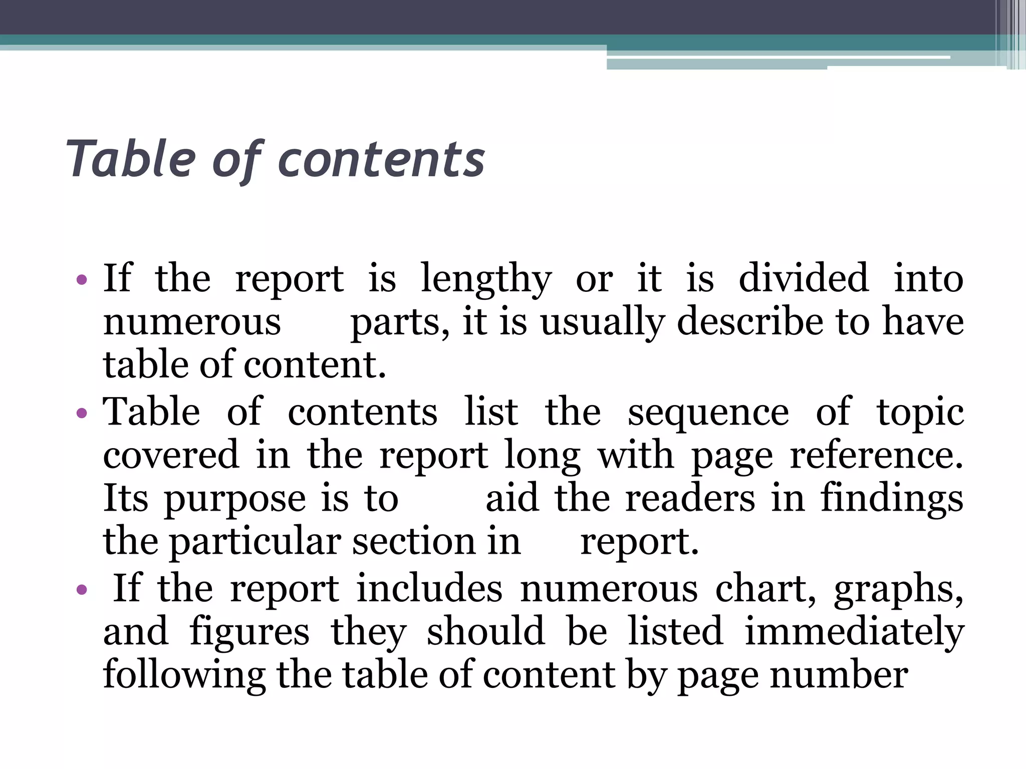 Table of contents
• If the report is lengthy or it is divided into
numerous parts, it is usually describe to have
table of content.
• Table of contents list the sequence of topic
covered in the report long with page reference.
Its purpose is to aid the readers in findings
the particular section in report.
• If the report includes numerous chart, graphs,
and figures they should be listed immediately
following the table of content by page number
 
