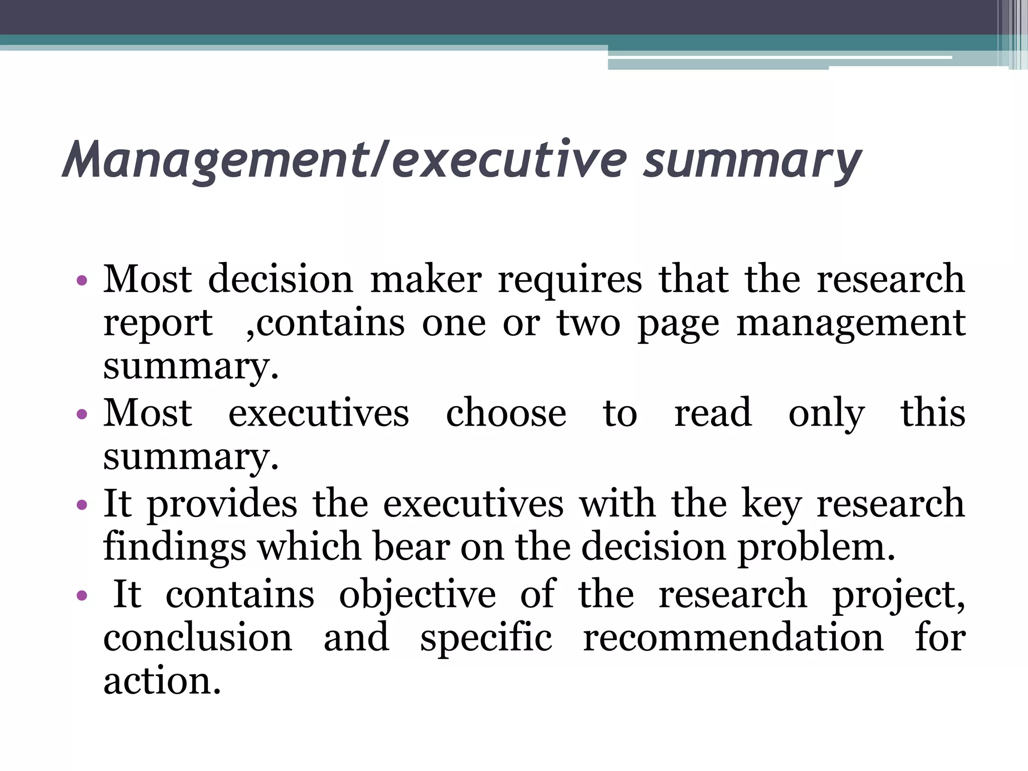 Management/executive summary
• Most decision maker requires that the research
report ,contains one or two page management
summary.
• Most executives choose to read only this
summary.
• It provides the executives with the key research
findings which bear on the decision problem.
• It contains objective of the research project,
conclusion and specific recommendation for
action.
 