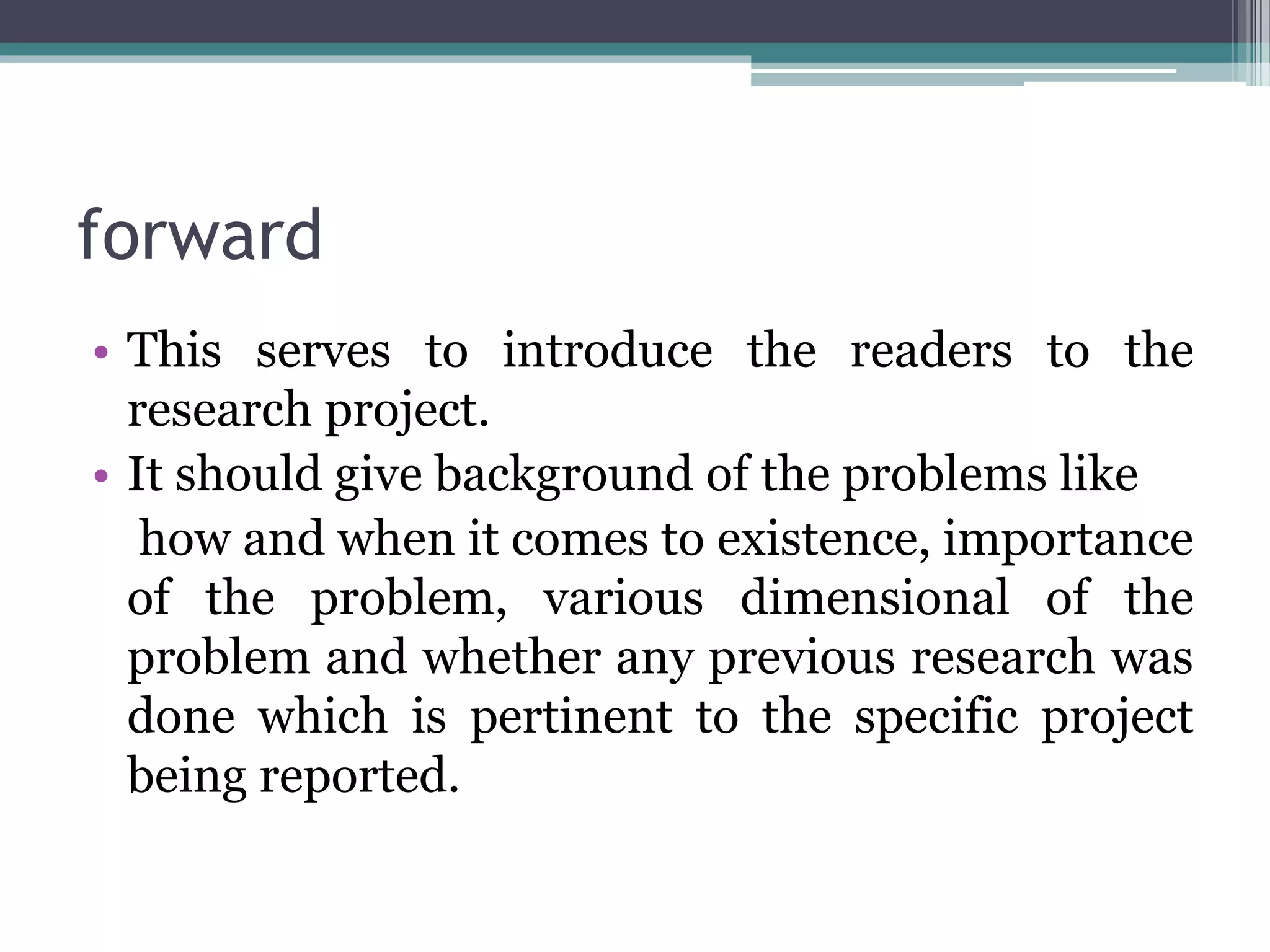 forward
• This serves to introduce the readers to the
research project.
• It should give background of the problems like
how and when it comes to existence, importance
of the problem, various dimensional of the
problem and whether any previous research was
done which is pertinent to the specific project
being reported.
 