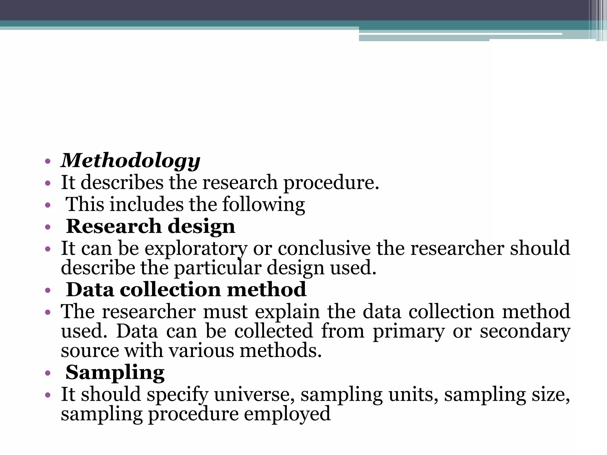 • Methodology
• It describes the research procedure.
• This includes the following
• Research design
• It can be exploratory or conclusive the researcher should
describe the particular design used.
• Data collection method
• The researcher must explain the data collection method
used. Data can be collected from primary or secondary
source with various methods.
• Sampling
• It should specify universe, sampling units, sampling size,
sampling procedure employed
 