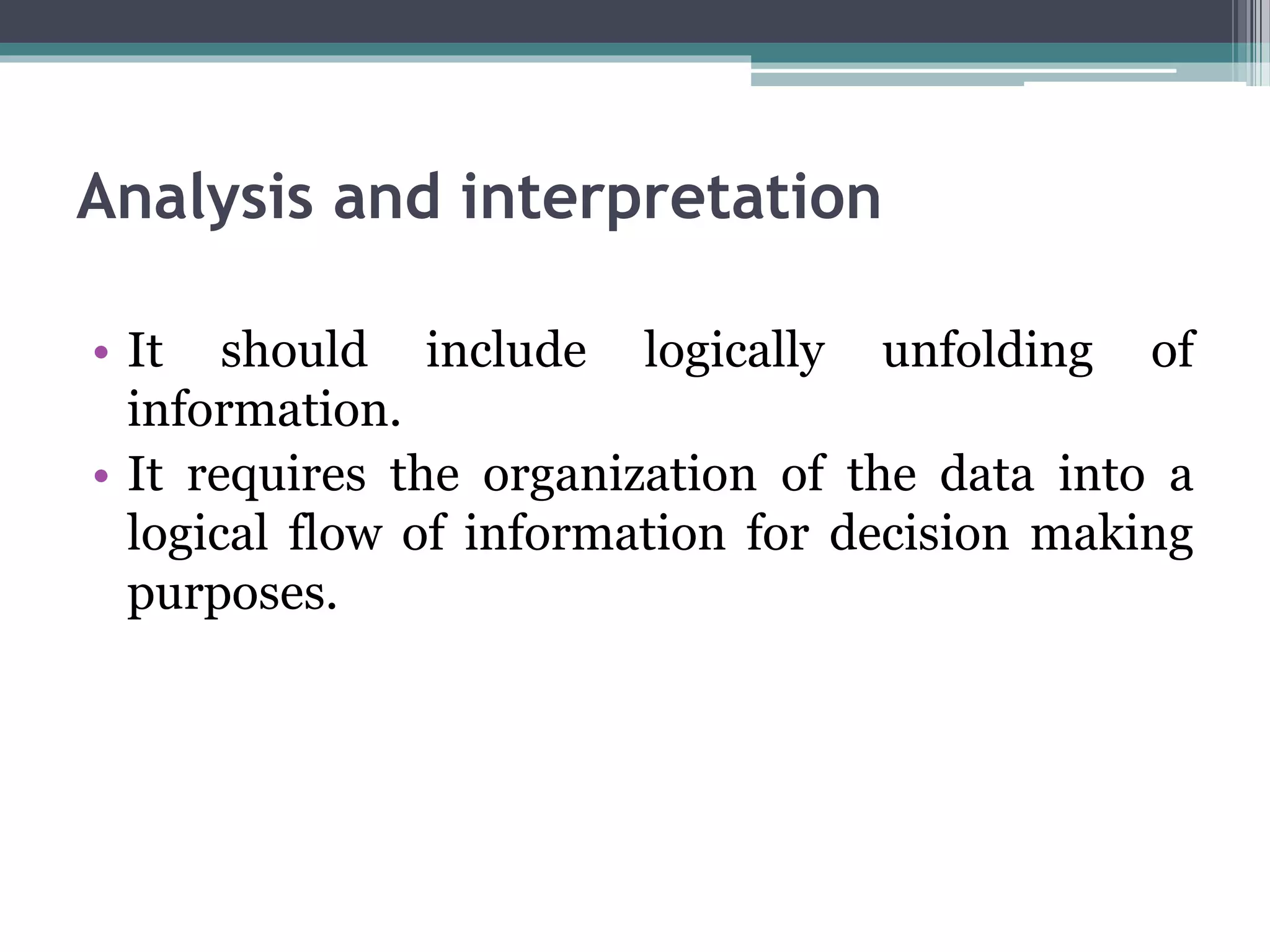 Analysis and interpretation
• It should include logically unfolding of
information.
• It requires the organization of the data into a
logical flow of information for decision making
purposes.
 