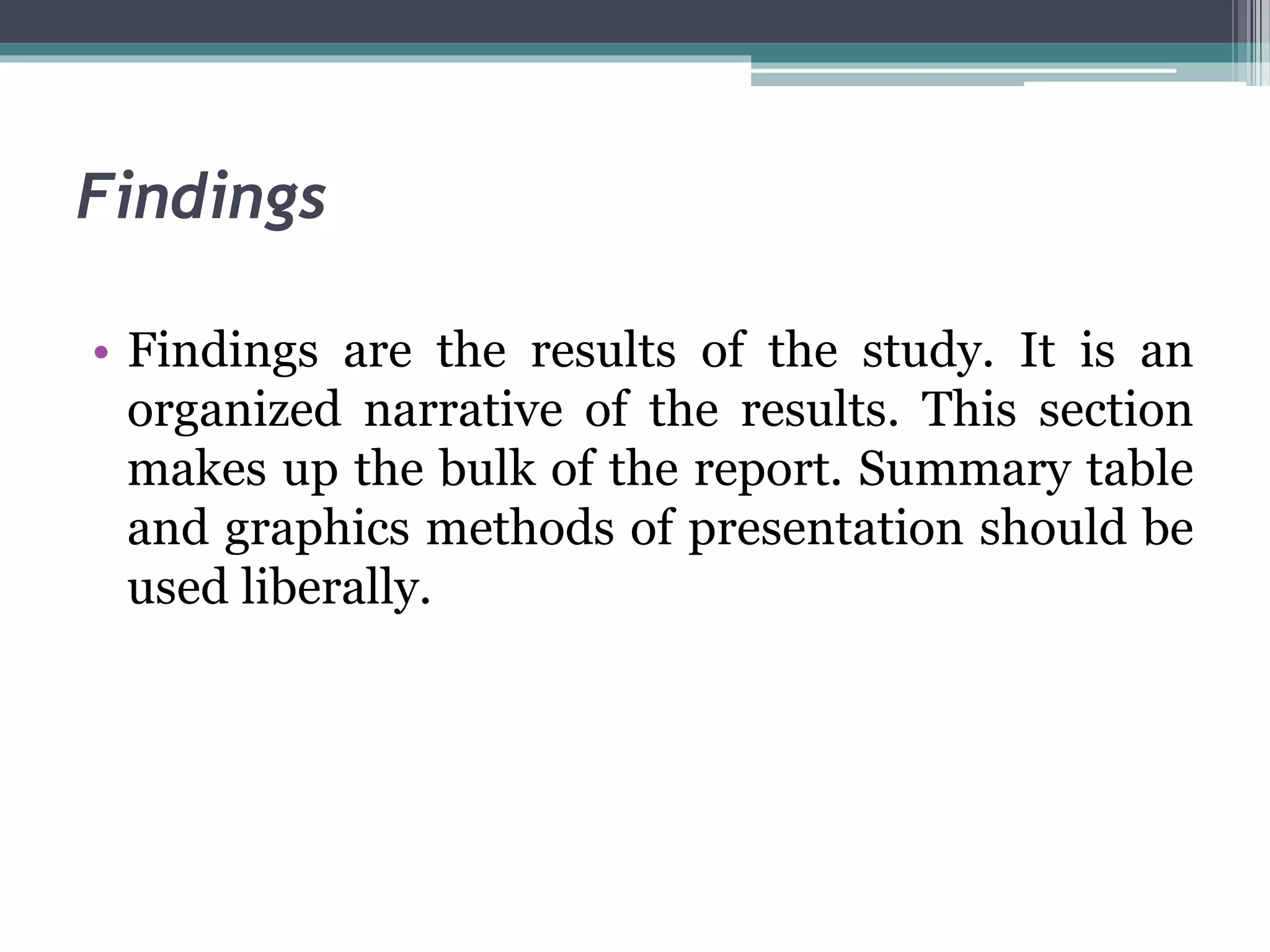 Findings
• Findings are the results of the study. It is an
organized narrative of the results. This section
makes up the bulk of the report. Summary table
and graphics methods of presentation should be
used liberally.
 
