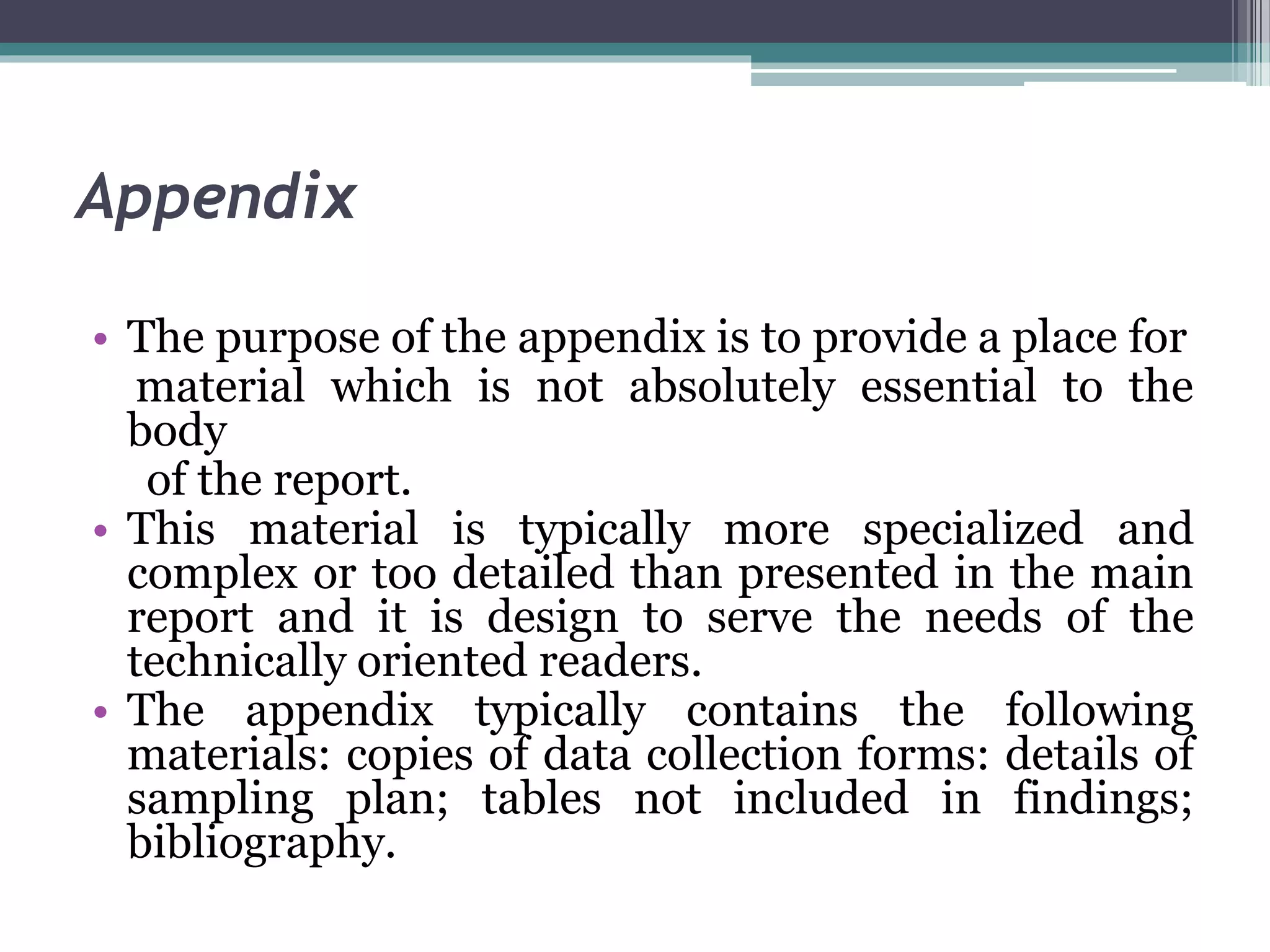 Appendix
• The purpose of the appendix is to provide a place for
material which is not absolutely essential to the
body
of the report.
• This material is typically more specialized and
complex or too detailed than presented in the main
report and it is design to serve the needs of the
technically oriented readers.
• The appendix typically contains the following
materials: copies of data collection forms: details of
sampling plan; tables not included in findings;
bibliography.
 