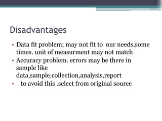 Disadvantages
• Data fit problem; may not fit to our needs,some
times. unit of measurment may not match
• Accuracy problem. errors may be there in
sample like
data,sample,collection,analysis,report
• to avoid this .select from original source
 