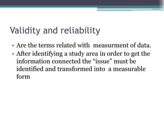 Validity and reliability
• Are the terms related with measurment of data.
• After identifying a study area in order to get the
information connected the “issue” must be
identified and transformed into a measurable
form
 