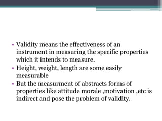 • Validity means the effectiveness of an
instrument in measuring the specific properties
which it intends to measure.
• Height, weight, length are some easily
measurable
• But the measurment of abstracts forms of
properties like attitude morale ,motivation ,etc is
indirect and pose the problem of validity.
 