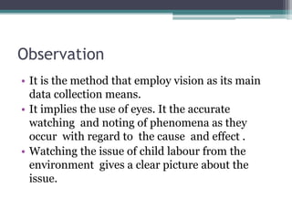 Observation
• It is the method that employ vision as its main
data collection means.
• It implies the use of eyes. It the accurate
watching and noting of phenomena as they
occur with regard to the cause and effect .
• Watching the issue of child labour from the
environment gives a clear picture about the
issue.
 