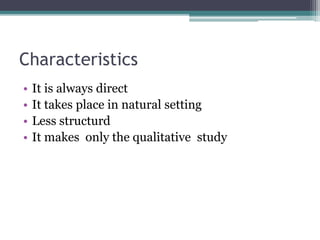 Characteristics
• It is always direct
• It takes place in natural setting
• Less structurd
• It makes only the qualitative study
 