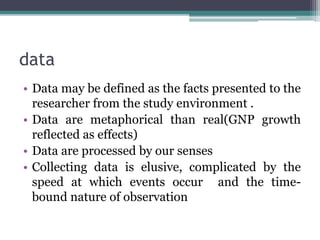data
• Data may be defined as the facts presented to the
researcher from the study environment .
• Data are metaphorical than real(GNP growth
reflected as effects)
• Data are processed by our senses
• Collecting data is elusive, complicated by the
speed at which events occur and the time-
bound nature of observation
 