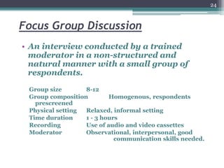 Focus Group Discussion
• An interview conducted by a trained
moderator in a non-structured and
natural manner with a small group of
respondents.
Group size 8-12
Group composition Homogenous, respondents
prescreened
Physical setting Relaxed, informal setting
Time duration 1 - 3 hours
Recording Use of audio and video cassettes
Moderator Observational, interpersonal, good
communication skills needed.
24
 