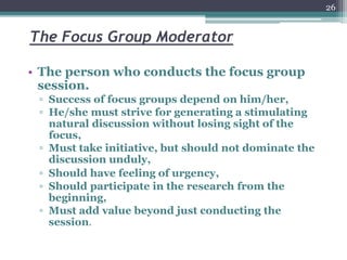 The Focus Group Moderator
• The person who conducts the focus group
session.
▫ Success of focus groups depend on him/her,
▫ He/she must strive for generating a stimulating
natural discussion without losing sight of the
focus,
▫ Must take initiative, but should not dominate the
discussion unduly,
▫ Should have feeling of urgency,
▫ Should participate in the research from the
beginning,
▫ Must add value beyond just conducting the
session.
26
 