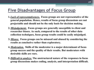 Five Disadvantages of Focus Group
28
1.Lack of representativeness. Focus groups are not representative of the
general population. Hence, results of focus group discussions are not
projectable and should not be the only basis for decision making.
2.Misjudgement. Focus groups are generally susceptible to client and
researcher biases. As such, compared to the results of other data
collection techniques, focus group results could be easily misjudged.
3.Misuse. Focus groups can be misused and abused by considering the
results as conclusive rather than exploratory.
4.Moderation. Skills of the moderator is a major determinant of focus
group success and the quality of their results. But moderators with
desirable skills are rare.
5.Difficult to analyze. The unstructured nature of the responses in focus
group discussions makes coding, analysis, and interpretation difficult.
 