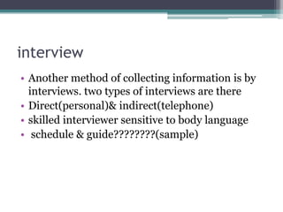 interview
• Another method of collecting information is by
interviews. two types of interviews are there
• Direct(personal)& indirect(telephone)
• skilled interviewer sensitive to body language
• schedule & guide????????(sample)
 