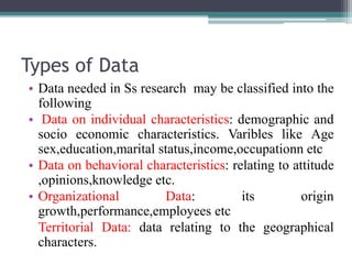 Types of Data
• Data needed in Ss research may be classified into the
following
• Data on individual characteristics: demographic and
socio economic characteristics. Varibles like Age
sex,education,marital status,income,occupationn etc
• Data on behavioral characteristics: relating to attitude
,opinions,knowledge etc.
• Organizational Data: its origin
growth,performance,employees etc
Territorial Data: data relating to the geographical
characters.
 