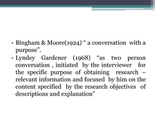 • Bingham & Moore(1924) “ a conversation with a
purpose”.
• Lyndey Gardener (1968) “as two person
conversation , initiated by the interviewer for
the specific purpose of obtaining research –
relevant information and focused by him on the
content specified by the research objectives of
descriptions and explanation”
 