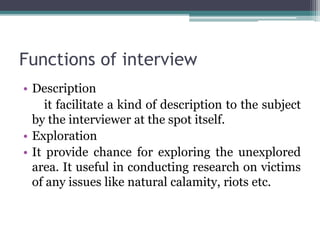 Functions of interview
• Description
it facilitate a kind of description to the subject
by the interviewer at the spot itself.
• Exploration
• It provide chance for exploring the unexplored
area. It useful in conducting research on victims
of any issues like natural calamity, riots etc.
 
