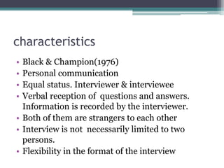 characteristics
• Black & Champion(1976)
• Personal communication
• Equal status. Interviewer & interviewee
• Verbal reception of questions and answers.
Information is recorded by the interviewer.
• Both of them are strangers to each other
• Interview is not necessarily limited to two
persons.
• Flexibility in the format of the interview
 