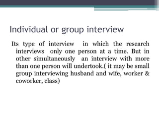 Individual or group interview
Its type of interview in which the research
interviews only one person at a time. But in
other simultaneously an interview with more
than one person will undertook.( it may be small
group interviewing husband and wife, worker &
coworker, class)
 
