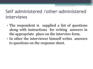 Self administered /other-administered
interviews
• The respondent is supplied a list of questions
along with instructions for writing answers in
the appropriate place on the interview form.
• In other the interviewer himself writes answers
to questions on the response sheet.
 