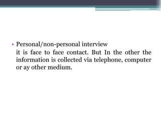 • Personal/non-personal interview
it is face to face contact. But In the other the
information is collected via telephone, computer
or ay other medium.
 