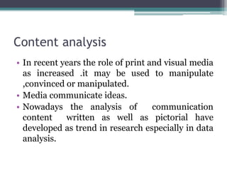 Content analysis
• In recent years the role of print and visual media
as increased .it may be used to manipulate
,convinced or manipulated.
• Media communicate ideas.
• Nowadays the analysis of communication
content written as well as pictorial have
developed as trend in research especially in data
analysis.
 