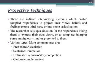 Projective Techniques
• These are indirect interviewing methods which enable
sampled respondents to project their views, beliefs and
feelings onto a third-party or into some task situation.
• The researcher sets up a situation for the respondents asking
them to express their own views, or to complete/ interpret
some ambiguous stimulus presented to them.
• Various types. More common ones are:
▫ Free Word Association
▫ Sentence Completion
▫ Unfinished scenario/story completion
▫ Cartoon completion test
46
 