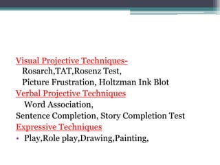 Visual Projective Techniques-
Rosarch,TAT,Rosenz Test,
Picture Frustration, Holtzman Ink Blot
Verbal Projective Techniques
Word Association,
Sentence Completion, Story Completion Test
Expressive Techniques
• Play,Role play,Drawing,Painting,
 