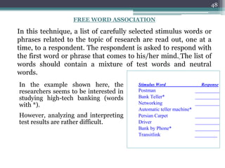 48
Stimulus Word Response
Postman __________
Bank Teller* __________
Networking __________
Automatic teller machine*
Persian Carpet __________
Driver __________
Bank by Phone* __________
Transitlink _________
FREE WORD ASSOCIATION
In this technique, a list of carefully selected stimulus words or
phrases related to the topic of research are read out, one at a
time, to a respondent. The respondent is asked to respond with
the first word or phrase that comes to his/her mind. The list of
words should contain a mixture of test words and neutral
words.
In the example shown here, the
researchers seems to be interested in
studying high-tech banking (words
with *).
However, analyzing and interpreting
test results are rather difficult.
 