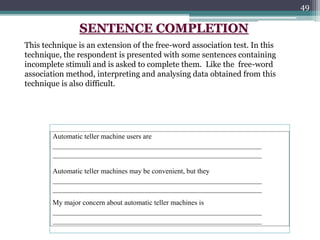 49
Automatic teller machine users are
___________________________________________________________
___________________________________________________________
Automatic teller machines may be convenient, but they
___________________________________________________________
___________________________________________________________
My major concern about automatic teller machines is
___________________________________________________________
___________________________________________________________
SENTENCE COMPLETION
This technique is an extension of the free-word association test. In this
technique, the respondent is presented with some sentences containing
incomplete stimuli and is asked to complete them. Like the free-word
association method, interpreting and analysing data obtained from this
technique is also difficult.
 