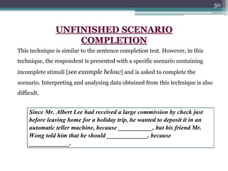 50
Since Mr. Albert Lee had received a large commission by check just
before leaving home for a holiday trip, he wanted to deposit it in an
automatic teller machine, because ___________, but his friend Mr.
Wong told him that he should _____________, because
_____________.
UNFINISHED SCENARIO
COMPLETION
This technique is similar to the sentence completion test. However, in this
technique, the respondent is presented with a specific scenario containing
incomplete stimuli [see example below] and is asked to complete the
scenario. Interpreting and analysing data obtained from this technique is also
difficult.
 