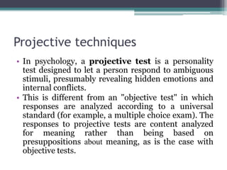 Projective techniques
• In psychology, a projective test is a personality
test designed to let a person respond to ambiguous
stimuli, presumably revealing hidden emotions and
internal conflicts.
• This is different from an "objective test" in which
responses are analyzed according to a universal
standard (for example, a multiple choice exam). The
responses to projective tests are content analyzed
for meaning rather than being based on
presuppositions about meaning, as is the case with
objective tests.
 
