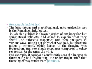 • Rorschach inkblot test
• The best known and most frequently used projective test
is the Rorschach inkblot test,
• in which a subject is shown a series of ten irregular but
symmetrical inkblots, and asked to explain what they
see.[1] The subject's responses are then analyzed in
various ways, noting not only what was said, but the time
taken to respond, which aspect of the drawing was
focused on, and how single responses compared to other
responses for the same drawing.
• For example, if someone consistently sees the images as
threatening and frightening, the tester might infer that
the subject may suffer from paranoia.
 
