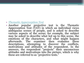 • Thematic Apperception Test
• Another popular projective test is the Thematic
Apperception Test (TAT) in which an individual views
ambiguous scenes of people, and is asked to describe
various aspects of the scene; for example, the subject
may be asked to describe what led up to this scene, the
emotions of the characters, and what might happen
afterwards. The examiner then evaluates these
descriptions, attempting to discover the conflicts,
motivations and attitudes of the respondent. In the
answers, the respondent "projects" their unconscious
attitudes and motivations into the picture, which is why
these are referred to as "projective tests."
 