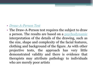 • Draw-A-Person Test
• The Draw-A-Person test requires the subject to draw
a person. The results are based on a psychodynamic
interpretation of the details of the drawing, such as
the size, shape and complexity of the facial features,
clothing and background of the figure. As with other
projective tests, the approach has very little
demonstrated validity and there is evidence that
therapists may attribute pathology to individuals
who are merely poor artists
 