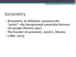 Sociometry
• Sociometry, by definition, measures the
“socius”—the interpersonal connection between
two people (Moreno 1951).
• The founder of sociometry, Jacob L. Moreno
• (1889–1974)
 