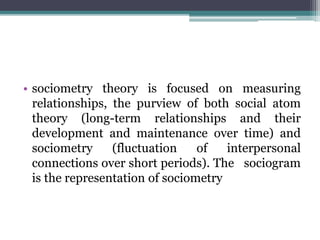 • sociometry theory is focused on measuring
relationships, the purview of both social atom
theory (long-term relationships and their
development and maintenance over time) and
sociometry (fluctuation of interpersonal
connections over short periods). The sociogram
is the representation of sociometry
 