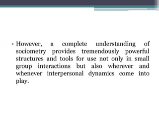 • However, a complete understanding of
sociometry provides tremendously powerful
structures and tools for use not only in small
group interactions but also wherever and
whenever interpersonal dynamics come into
play.
 