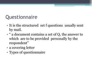 Questionnaire
• It is the structured set f questions usually sent
by mail.
• “ a document contains a set of Q, the answer to
which are to be provided personally by the
respondent”
• a covering letter
• Types of questionnaire
 