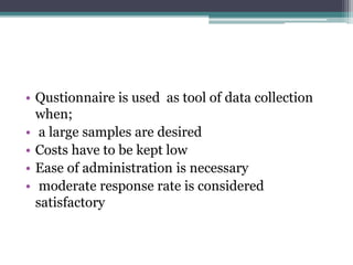 • Qustionnaire is used as tool of data collection
when;
• a large samples are desired
• Costs have to be kept low
• Ease of administration is necessary
• moderate response rate is considered
satisfactory
 
