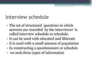 Interview schedule
• The set of structured questions in which
answers are recorded by the interviewer is
called interview schedule or schedule.
• It can be used with educated and illiterate
• It is used with a small amount of population
• In constructing a questionnaire or schedule
• we seek three types of information
 