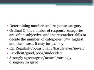 • Determining number and response category
• Ordinal Q the number of response categories
are often subjective and the researcher fails to
decide the number of categories b/w highest
and the lowest. It may be 3,4 or 5
• Eg. Regularly/occasionally/hardly ever/never/
• Excellent/good/poor/undecided
• Strongly agree/agree/neutral/strongly
disagree/disagree
 